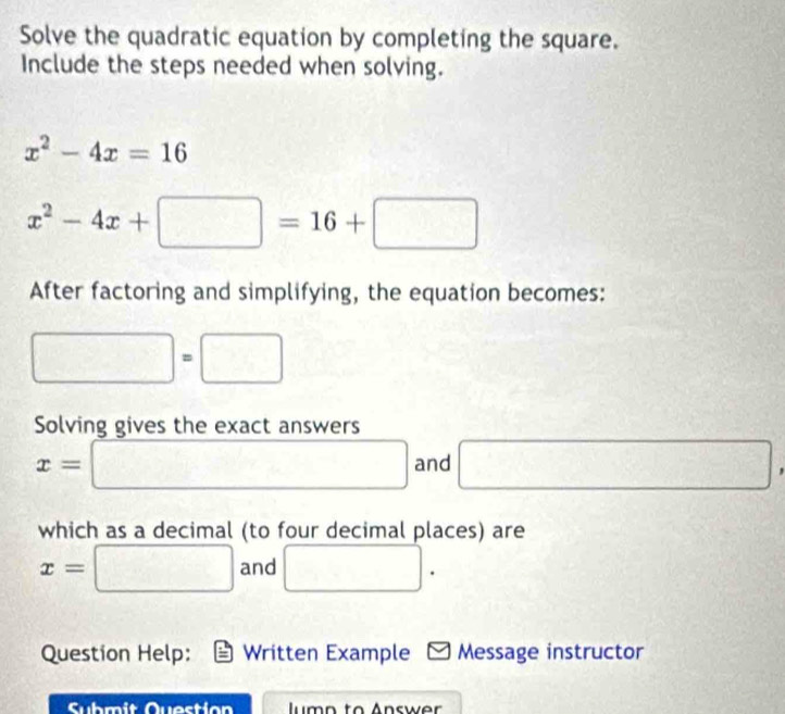 Solve the quadratic equation by completing the square. 
Include the steps needed when solving.
x^2-4x=16
x^2-4x+□ =16+□
After factoring and simplifying, the equation becomes:
□ =□
Solving gives the exact answers
x=□ and □
which as a decimal (to four decimal places) are
x=□ and □. 
Question Help: Written Example * Message instructor 
Submit Question lumn to Answer