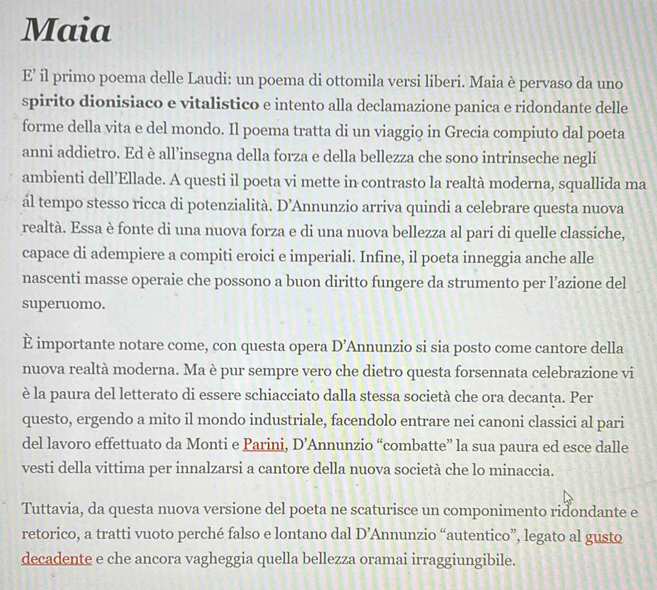 Maia
E’ il primo poema delle Laudi: un poema di ottomila versi liberi. Maia è pervaso da uno
spirito dionisiaco e vitalistico e intento alla declamazione panica e ridondante delle
forme della vita e del mondo. Il poema tratta di un viaggio in Grecia compiuto dal poeta
anni addietro. Ed è all’insegna della forza e della bellezza che sono intrinseche negli
ambienti dell’Ellade. A questi il poeta vi mette in contrasto la realtà moderna, squallida ma
ál tempo stesso ricca di potenzialità. D' Annunzio arriva quindi a celebrare questa nuova
realtà. Essa è fonte di una nuova forza e di una nuova bellezza al pari di quelle classiche,
capace di adempiere a compiti eroici e imperiali. Infine, il poeta inneggia anche alle
nascenti masse operaie che possono a buon diritto fungere da strumento per l’azione del
superuomo.
È importante notare come, con questa opera D' Annunzio si sia posto come cantore della
nuova realtà moderna. Ma è pur sempre vero che dietro questa forsennata celebrazione vi
è la paura del letterato di essere schiacciato dalla stessa società che ora decanta. Per
questo, ergendo a mito il mondo industriale, facendolo entrare nei canoni classici al pari
del lavoro effettuato da Monti e Parini, D’Annunzio “combatte” la sua paura ed esce dalle
vesti della vittima per innalzarsi a cantore della nuova società che lo minaccia.
Tuttavia, da questa nuova versione del poeta ne scaturisce un componimento riđondante e
retorico, a tratti vuoto perché falso e lontano dal D' Annunzio “autentico”, legato al gusto
decadente e che ancora vagheggia quella bellezza oramai irraggiungibile.