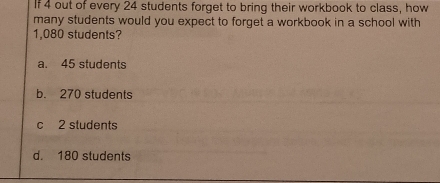 If 4 out of every 24 students forget to bring their workbook to class, how
many students would you expect to forget a workbook in a school with
1,080 students?
a. 45 students
b. 270 students
c 2 students
d. 180 students