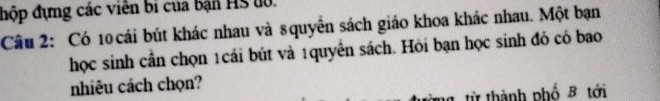 đhộp đựng các viên bi của bản HS u0. 
Câu 2: Có 10 cái bút khác nhau và 8quyển sách giáo khoa khác nhau. Một bạn 
học sinh cần chọn 1cái bút và 1quyển sách. Hỏi bạn học sinh đó có bao 
nhiêu cách chọn? 
từ thành phố B tới