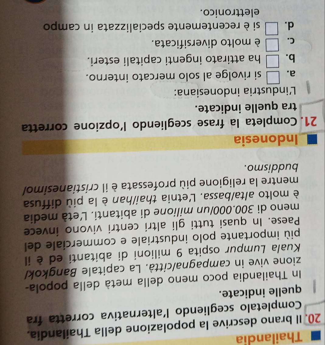 Thailandia
20. Il brano descrive la popolazione della Thailandia.
Completalo scegliendo l'alternativa corretta fra
quelle indicate.
In Thailandia poco meno della metà della popola-
zione vive in campagna/città. La capitale Bangkok/
Kuala Lumpur ospita 9 milioni di abitanti ed è il
più importante polo industriale e commerciale del
Paese. In quasi tutti gli altri centri vivono invece
meno di 300.000/un milione di abitanti. Ľetà media
è molto alta/bassa. L'etnia thai/han è la più diffusa
mentre la religione più professata è il cristianesimol
buddismo.
Indonesia
21. Completa la frase scegliendo l’opzione corretta
tra quelle indicate.
Lindustria indonesiana:
a. □ si rivolge al solo mercato interno.
b. □ ha attirato ingenti capitali esteri.
C. □ è molto diversificata.
d. □ si è recentemente specializzata in campo
elettronico.