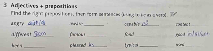 Adjectives + prepositions 
Find the right prepositions, then form sentences (using to be as a verb). 
angry_ aware _capable_ content_ 
different _famous _fond _good_ 
keen _pleased _typical_ used_