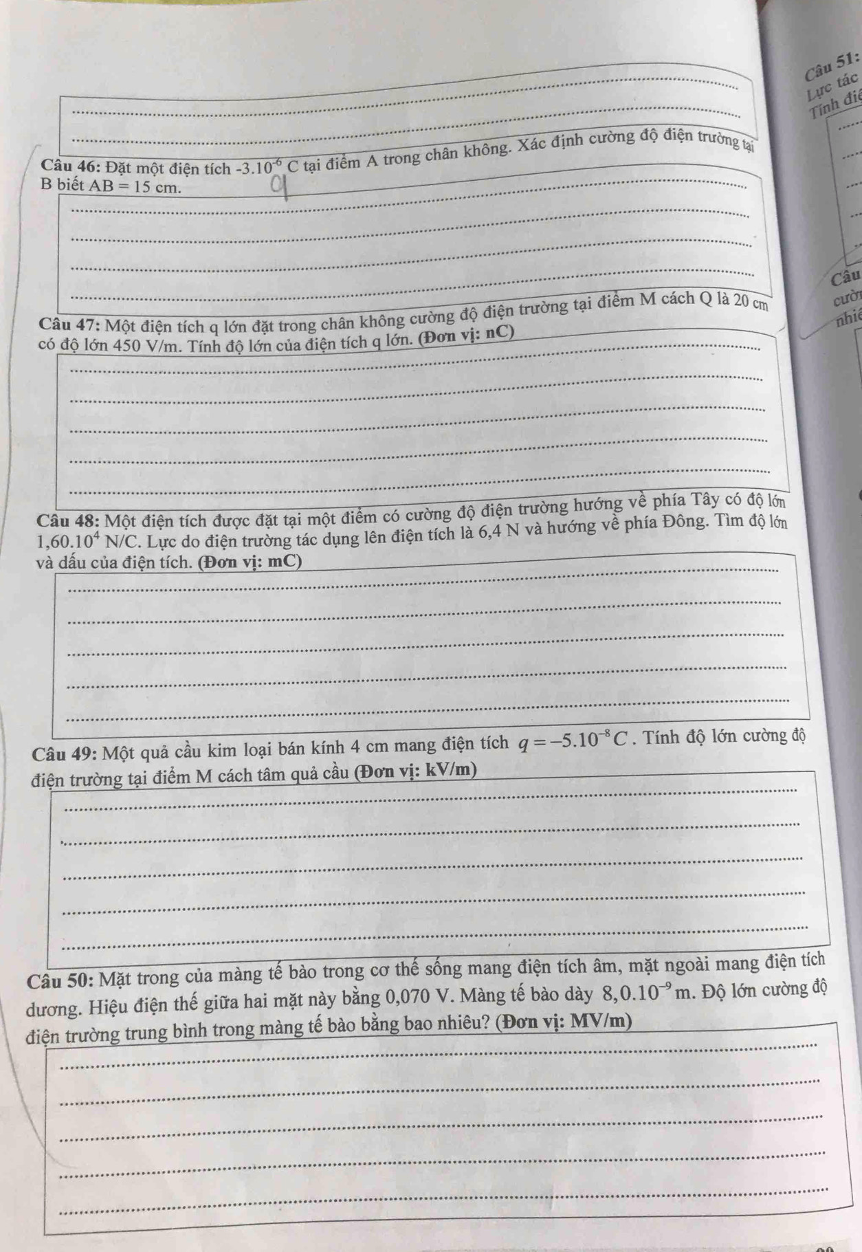 Lực tác
Tính đi
Câu 46: Đặt một điện tích -3.10^(-6)C tại điểm A trong chân không. Xác định cường độ điện trường tại
B biết AB=15cm.
_
_
_
_
o
_
_
Câu
Câu 4 :7:M ột điện tích q lớn đặt trong chân không cường độ điện trường tại điểm M cách Q là 20 cm cười
nhié
_
có độ lớn 450 V/m. Tính độ lớn của điện tích q lớn. (Đơn vị: nC)__
_
_
_
_
_
Cầâu 48: Một điện tích được đặt tại một điểm có cường độ điện trường hướng về phía Tây có độ lớn
1,60.10^4N/C C. Lực do điện trường tác dụng lên điện tích là 6,4 N và hướng về phía Đông. Tìm độ lớn
và dấu của điện tích. (Đơn vị: mC)
_
_
_
_
_
Câu 49: Một quả cầu kim loại bán kính 4 cm mang điện tích q=-5.10^(-8)C Tính độ lớn cường độ
_
điện trường tại điểm M cách tâm quả cầu (Đơn vị: kV/m)_
_
_
_
_
Câu 50: Mặt trong của màng tế bào trong cơ thế sống mang điện tích âm, mặt ngoài mang điện tích
_
dương. Hiệu điện thế giữa hai mặt này bằng 0,070 V. Màng tế bào dày 8,0.10^(-9)m. Độ lớn cường độ
_
điện trường trung bình trong màng tế bào bằng bao nhiêu? (Đơn vị: MV/m)
_
_
_
_