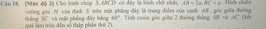 [Mức độ 3] Cho hình chóp S. ABCD có đáy là hình chữ nhật, AB=2a, BC=a. Hình chiêu 
vuông góc H của đỉnh S trên mặt phẳng đáy là trung điểm của cạnh AB , góc giữa đường 
thắng SC và mặt phẳng đáy bằng 60°. Tính cosin góc giữa 2 đường thăng SB và AC (kết 
quả làm tròn đến số thập phân thứ 2).