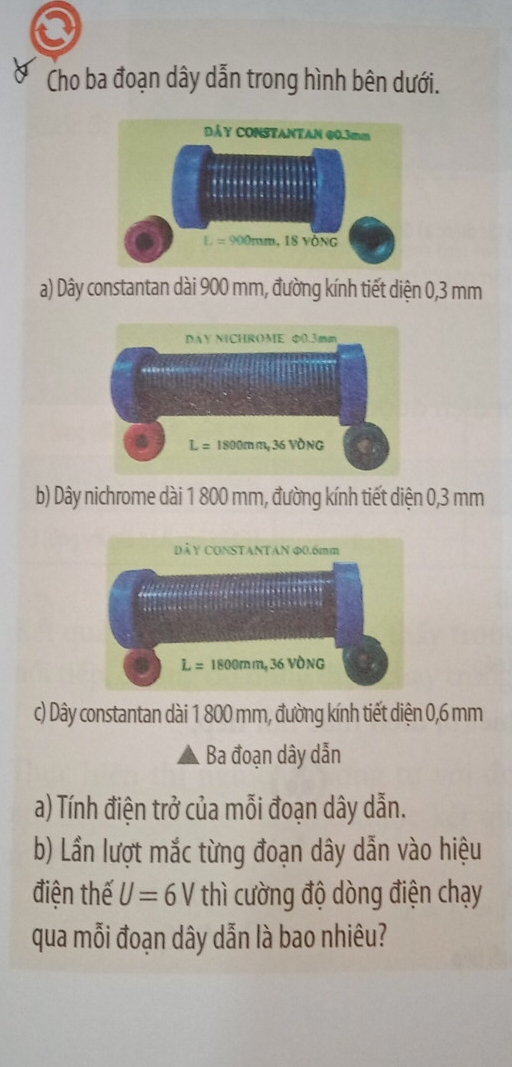 Cho ba đoạn dây dẫn trong hình bên dưới.
a) Dây constantan dài 900 mm, đường kính tiết diện 0,3 mm
b) Dây nichrome dài 1 800 mm, đường kính tiết diện 0,3 mm
c) Dây constantan dài 1 800 mm, đường kính tiết diện 0,6 mm
Ba đoạn dây dẫn
a) Tính điện trở của mỗi đoạn dây dẫn.
b) Lần lượt mắc từng đoạn dây dẫn vào hiệu
điện thế U=6V thì cường độ dòng điện chạy
qua mỗi đoạn dây dẫn là bao nhiêu?