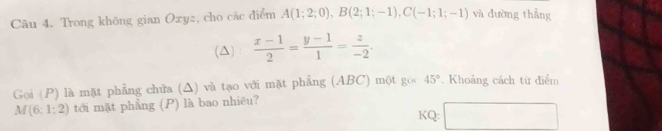 Trong không gian Oxyz, cho các điểm A(1;2;0), B(2;1;-1), C(-1;1;-1) và đường thẳng 
(Δ)  (x-1)/2 = (y-1)/1 = z/-2 . 
Goi (P) là mặt phẳng chứa (Δ) và tạo với mặt phẳng (ABC) một goo 45°. Khoảng cách từ diểm
M(6:1:2) tới mặt phẳng (P) là bao nhiều? 
KQ: