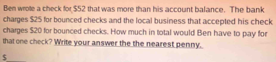 Ben wrote a check for $52 that was more than his account balance. The bank 
charges $25 for bounced checks and the local business that accepted his check 
charges $20 for bounced checks. How much in total would Ben have to pay for 
that one check? Write your answer the the nearest penny. 
_ $