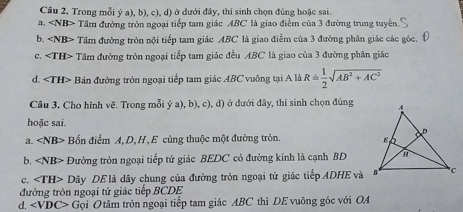 Trong mỗi ý a), b), c), d) ở dưới đây, thí sinh chọn đúng hoặc sai.
a. ∠ NB> Tâm đường tròn ngoại tiếp tam giác ABC là giao điểm của 3 đường trung tuyến.
b. Tâm đường tròn nội tiếp tam giác ABC là giao điểm của 3 đường phân giác các góc.
C. Tâm đường tròn ngoại tiếp tam giác đều ABC là giao của 3 đường phân giác
d. Bán đường tròn ngoại tiếp tam giác ABC vuông tại A là R= 1/2 sqrt(AB^2+AC^2)
Câu 3. Cho hình vẽ. Trong mỗi ý a), b), c), d) ở dưới đây, thí sinh chọn đúng
hoặc sai.
a. ∠ NB> Bốn điểm A, D, H,E cùng thuộc một đường tròn. 
b. Đường tròn ngoại tiếp tứ giác BEDC có đường kính là cạnh BD
c. Dây DE là dây chung của đường tròn ngoại tứ giác tiếp ADHE và
đường tròn ngoại tứ giác tiếp BCDE
d. Gọi O tâm tròn ngoại tiếp tam giác ABC thì DE vuông góc với OA