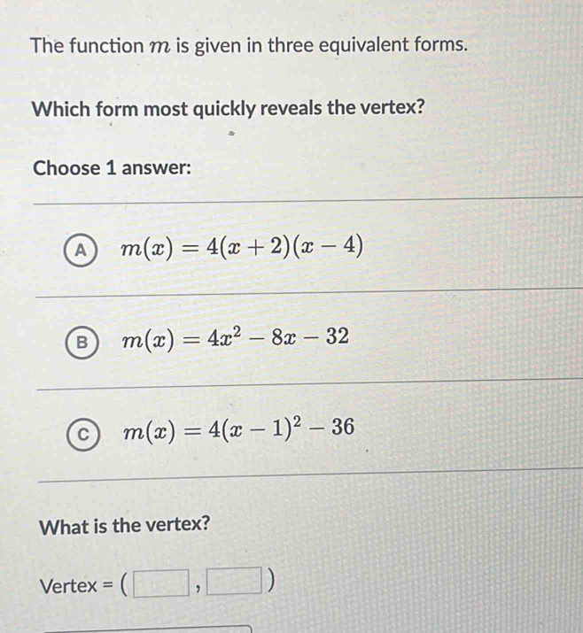 The function m is given in three equivalent forms.
Which form most quickly reveals the vertex?
Choose 1 answer:
A m(x)=4(x+2)(x-4)
B m(x)=4x^2-8x-32
a m(x)=4(x-1)^2-36
What is the vertex?
Vertex =(□ ,□ )