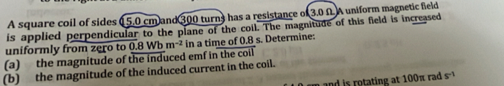 A square coil of sides ( 5.0 cm and 300 turns has a resistance of 3.0 Ω. A uniform magnetic field 
is applied perpendicular to the plane of the coil. The magnitude of this field is increased 
uniformly from zero to 
(a) the magnitude of the induced emf in the coil 0.8Wbm^(-2) in a time of 0.8 s. Determine: 
(b) the magnitude of the induced current in the coil. 
and is rotating at 100π rad s^(-1)