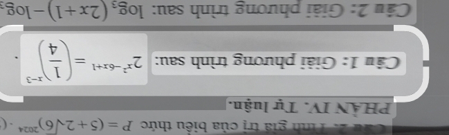 Cầu 2. Tính giá trị của biểu thức P=(5+2sqrt(6))^2024· (
PHÀN IV. Tự luận. 
Câu 1: Giải phương trình sau: 2^(x^2)-6x+1=( 1/4 )^x-3
Câu 2: Giải phương trình sau: log _3(2x+1)-log _3