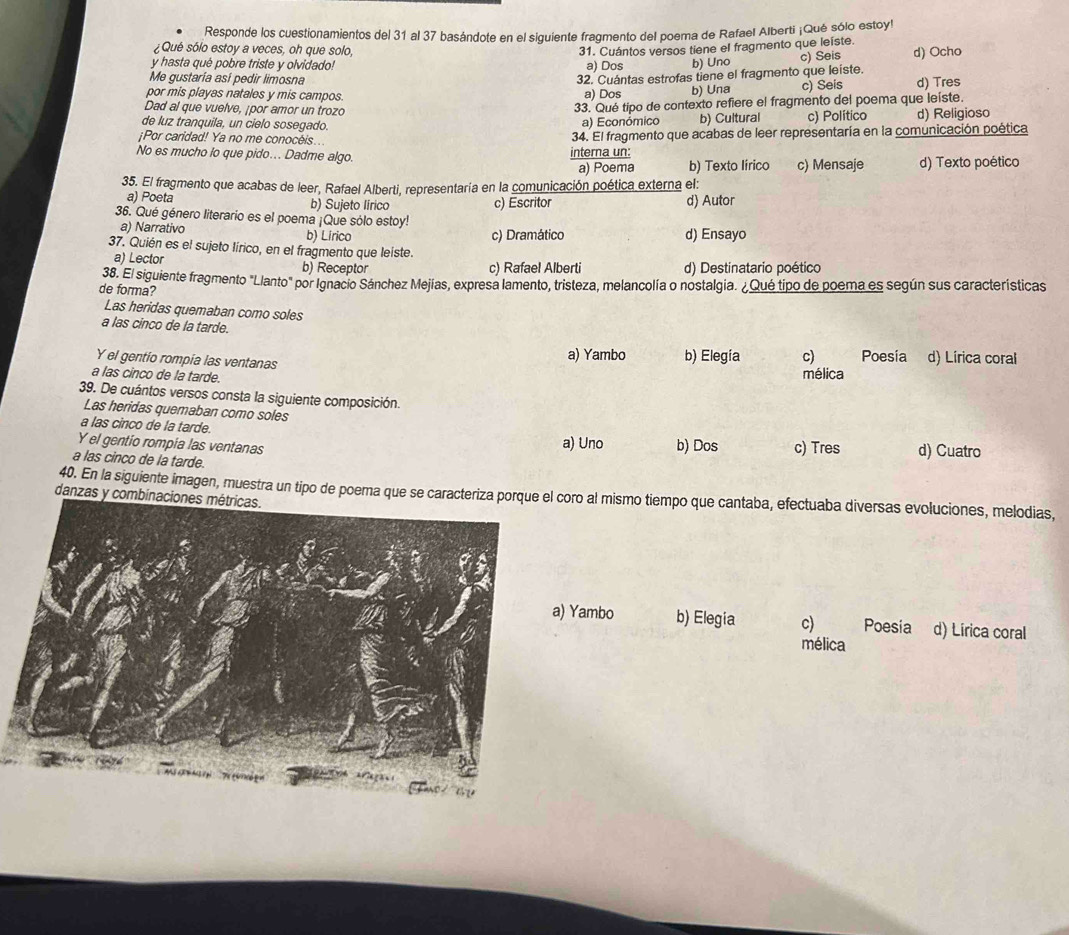 Responde los cuestionamientos del 31 al 37 basándote en el siguiente fragmento del poema de Rafael Alberti ¡Qué sólo estoyl
¿Qué sólo estoy a veces, oh que solo, 31. Cuántos versos tiene el fragmento que leiste.
y hasta qué pobre triste y olvidado! a) Dos b) Uno c) Seis d) Ocho
Me gustaría así pedir limosna
32. Cuántas estrofas tiene el fragmento que leiste.
por mis playas natales y mis campos. a) Dos b) Una c) Seis d) Tres
Dad al que vuelve, ¡por amor un trozo
33. Qué tipo de contexto refiere el fragmento del poema que leiste.
de luz tranquila, un cielo sosegado. a) Económico b) Cultural c) Político d) Religioso
¡Por caridad! Ya no me conocéis.. 34. El fragmento que acabas de leer representaría en la comunicación poética
No es mucho lo que pido... Dadme algo. interna un:
a) Poema b) Texto lírico c) Mensaje d) Texto poético
35. El fragmento que acabas de leer, Rafael Alberti, representaría en la comunicación poética externa el:
a) Poeta b) Sujeto lirico c) Escritor d) Autor
36. Qué género literario es el poema ¡Que sólo estoy!
a) Narrativo b) Lirico d) Ensayo
c) Dramático
37. Quién es el sujeto lírico, en el fragmento que leiste.
a) Lector b) Receptor
c) Rafael Alberti d) Destinatario poético
de forma? 38. El siguiente fragmento "Llanto" por Ignacio Sánchez Mejías, expresa lamento, tristeza, melancolía o nostalgia. ¿Qué tipo de poema es según sus características
Las heridas quemaban como soles
a las cinco de la tarde.
Y el gentio rompia las ventanas
a) Yambo b) Elegía c) Poesia d) Lírica coral
a las cinco de la tarde.
mélica
39. De cuántos versos consta la siguiente composición.
Las heridas quemaban como soles
a las cinco de la tarde. a) Uno b) Dos
Y el gentio rompia las ventanas c) Tres d) Cuatro
a las cinco de la tarde.
40. En la siguiente imagen, muestra un tipo de poema que se caracteriza porquoro al mismo tiempo que cantaba, efectuaba diversas evoluciones, melodias,
danzas y combinaciones métricas.
Yambo b) Elegia c) Poesia d) Lírica coral
mélica