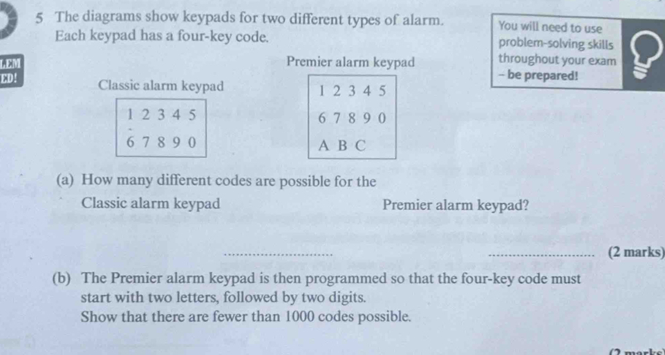 The diagrams show keypads for two different types of alarm. You will need to use 
Each keypad has a four-key code. problem-solving skills 
LEM Premier alarm keypad 
throughout your exam 
- be prepared! 
ED! Classic alarm keypad 1 2 3 4 5
1 2 3 4 5 6 7 8 9 0
6 7 8 9 0 A B C 
(a) How many different codes are possible for the 
Classic alarm keypad Premier alarm keypad? 
_ 
_(2 marks) 
(b) The Premier alarm keypad is then programmed so that the four-key code must 
start with two letters, followed by two digits. 
Show that there are fewer than 1000 codes possible.