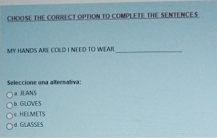 CHOOSE THE CORRECT OPTION TO COMPLETE THE SENTENCE S
MY HANDS ARE COLD I NEED TO WEAR_
Seleccione una alternativa:
a. JEANS
b. GLOVES
c. HELMETS
d. GLASSES