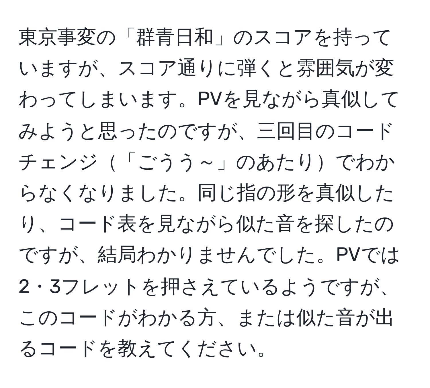 東京事変の「群青日和」のスコアを持っていますが、スコア通りに弾くと雰囲気が変わってしまいます。PVを見ながら真似してみようと思ったのですが、三回目のコードチェンジ「ごうう～」のあたりでわからなくなりました。同じ指の形を真似したり、コード表を見ながら似た音を探したのですが、結局わかりませんでした。PVでは2・3フレットを押さえているようですが、このコードがわかる方、または似た音が出るコードを教えてください。