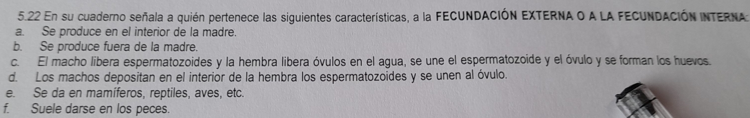 5.22 En su cuaderno señala a quién pertenece las siguientes características, a la FECUNDACIÓN EXTERNA O A LA FECUNDACIóN INTERNA
a. Se produce en el interior de la madre.
b. Se produce fuera de la madre.
c. El macho libera espermatozoides y la hembra libera óvulos en el agua, se une el espermatozoide y el óvulo y se forman los huevos.
d. Los machos depositan en el interior de la hembra los espermatozoides y se unen al óvulo.
e. Se da en mamíferos, reptiles, aves, etc.
f. Suele darse en los peces.