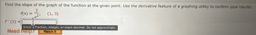 Find the slope of the graph of the function at the given point. Use the derivative feature of a graphing utility to confirm your results.
f(x)= 3/x^2 ,(1,3)
f'(1)=
Enter a fraction, integer, or exact decimal. Do not approximate. 
Need Help? Watch it