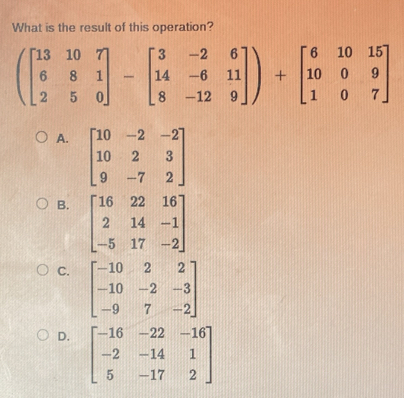 What is the result of this operation?
(beginbmatrix 13&10&7 6&8&1 2&5&0endbmatrix -beginbmatrix 3&-2&6 14&-6&11 8&-12&9endbmatrix )+beginbmatrix 6&10&15 10&0&9 1&0&7endbmatrix
A. beginbmatrix 10&-2&-2 10&2&3 9&-7&2endbmatrix
B. beginbmatrix 16&22&16 2&14&-1 -5&17&-2endbmatrix
C. beginbmatrix -10&2&2 -10&-2&-3 -9&7&-2endbmatrix
D. beginbmatrix -16&-22&-16 -2&-14&1 5&-17&2endbmatrix