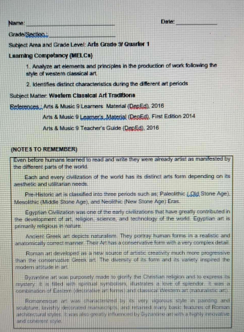 Name:_ Dale:_ 
Grade Section_ 
Subject Area and Grade Level: Arts Grade 9 Quarler 1 
Leaming Competancy (MELCs) 
1. Analyze art elements and principles in the production of work following the 
style of western classical art. 
2. Identifies distinct characteristics during the different art periods 
Subject Matter: Western Classical Art Traditions 
References Arts & Music 9 Learners Material (DepEd), 2016 
Arts & Music 9 Leamer's, Material (DepEd), First Edition 2014 
Arts & Music 9 Teacher's Guide (DepEd), 2016 
(NOTE TO REMEMBER) 
Even before humans learned to read and write they were already artist as manifested by 
the different parts of the world. 
Each and every civilization of the world has its distinct arts form depending on its 
aesthetic and utilitarian needs. 
Pre-Historic art is classified into three periods such as; Paleolithic (.Qd Stone Age). 
Mesolithic (Middle Stone Age), and Neolithic (New Stone Age) Eras. 
Egyptian Civilization was one of the early civilizations that have greatly contributed in 
the development of art, religion, science, and technology of the world. Egyptian art is 
primarily religious in nature. 
Ancien: Greek art depicts naturalism. They portray human forms in a reatistic and 
anatomically correct manner. Their Art has a conservative form with a very complex detail 
Roman art developed as a new source of artistic creativity much more progressive 
than the conservative Greek art. The diversity of its form and its variety inspired the 
modern atscude in art. 
Byzantine art was purposely made to giorify the Christian religion and to express its 
mystery. It is filled with spiritual symbolism, illustrates a live of spiendor. It was a 
combination of Eastern (decorative art forms) and classical Western art (naturalistic art) 
Romanesque art was charactesized by its very vigorous style in painting and 
sculpture, lavishly decorated manuscripts, and retained many basic features of Roman 
architectural styles. It was also greatly influenced by Syzantine art with a highly innovative 
and conerent style.