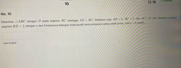 10 
12:18 
No. 10
AC=6
Diberikan △ ABC dengan D pada segmen BC sehingga AD⊥ BC '. Diketahui juga AB=5, BC=7 , dan adalah... . Jika diketahui panjang 
segmen BD= a/b  dengan α dan δ keduanya bilangan bulat positif serta keduanya saling relatif prima, nilai a* b
Isian Singkat