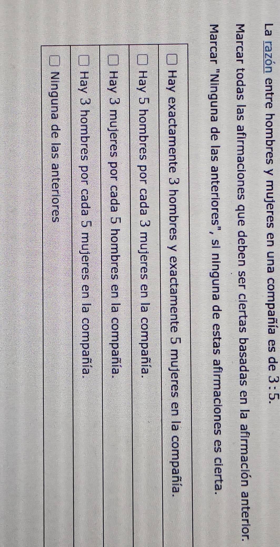 La razón entre hombres y mujeres en una compañía es de 3:5. 
Marcar todas las afirmaciones que deben ser ciertas basadas en la afirmación anterior. 
Marcar "Ninguna de las anteriores", si ninguna de estas afirmaciones es cierta.