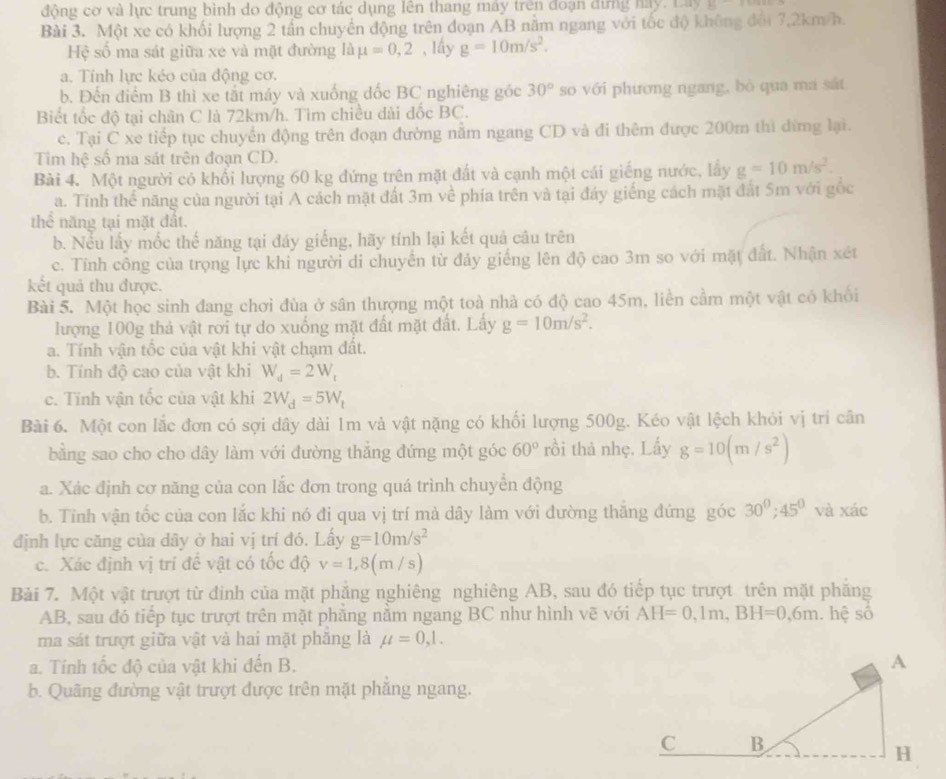 động cơ và lực trung bình do động cơ tác dụng lên thang máy trên đoạn đựng hay. Lày A=
Bài 3. Một xe có khối lượng 2 tần chuyền động trên đoạn AB năm ngang với tốc độ không đội 7,2km/h.
Hệ số ma sát giữa xe và mặt đường là mu =0,2 , lấy g=10m/s^2.
a. Tính lực kéo của động cơ.
b. Đến điểm B thì xe tắt máy và xuống đốc BC nghiêng góc 30° so với phương ngang, bò qua ma sắt
Biết tốc độ tại chân C là 72km/h. Tìm chiều đài đốc BC.
c. Tại C xe tiếp tục chuyển động trên đoạn đường nằm ngang CD và đi thêm được 200m thì dữmg lại.
Tim hệ số ma sát trên đoạn CD.
Bài 4. Một người có khổi lượng 60 kg đứng trên mặt đất và cạnh một cái giếng nước, lấy g=10m/s^2.
a. Tính thế năng của người tại A cách mặt đất 3m về phía trên và tại đáy giếng cách mặt đất Sm với gốc
thể năng tại mặt đất.
b. Nếu lấy mốc thế năng tại đáy giếng, hãy tính lại kết quả câu trên
c. Tỉnh công của trọng lực khi người di chuyển từ đảy giếng lên độ cao 3m so với mặt đất. Nhận xét
kết quả thu được.
Bài 5. Một học sinh đang chơi đùa ở sân thượng một toà nhà có độ cao 45m, liền cầm một vật có khối
lượng 100g thả vật rơi tự do xuống mặt đất mặt đất. Lầy g=10m/s^2.
a. Tính vận tốc của vật khi vật chạm đất.
b. Tính độ cao của vật khi W_d=2W_t
c. Tính vận tốc của vật khi 2W_d=5W_t
Bài 6. Một con lắc đơn có sợi dây dài 1m và vật nặng có khối lượng 500g. Kéo vật lệch khỏi vị trí cân
bằng sao cho cho dây làm với đường thắng đứng một góc 60° rồi thả nhẹ. Lấy g=10(m/s^2)
a. Xác định cơ năng của con lắc đơn trong quá trình chuyển động
b. Tỉnh vận tốc của con lắc khi nó đi qua vị trí mà dây làm với đường thăng đứng góc 30^0;45^0 và xác
định lực căng của dây ở hai vị trí đó. Lấy g=10m/s^2
c. Xác định vị trí đề vật có tốc độ v=1,8(m/s)
Bải 7. Một vật trượt từ đinh của mặt phẳng nghiêng nghiêng AB, sau đó tiếp tục trượt trên mặt phăng
AB, sau đó tiếp tục trượt trên mặt phăng nằm ngang BC như hình vẽ với AH=0,1m,BH=0,6m. hệ số
ma sát trượt giữa vật và hai mặt phăng là mu =0,1.
a. Tính tốc độ của vật khi đến B. 
b. Quãng đường vật trượt được trên mặt phẳng ngang.