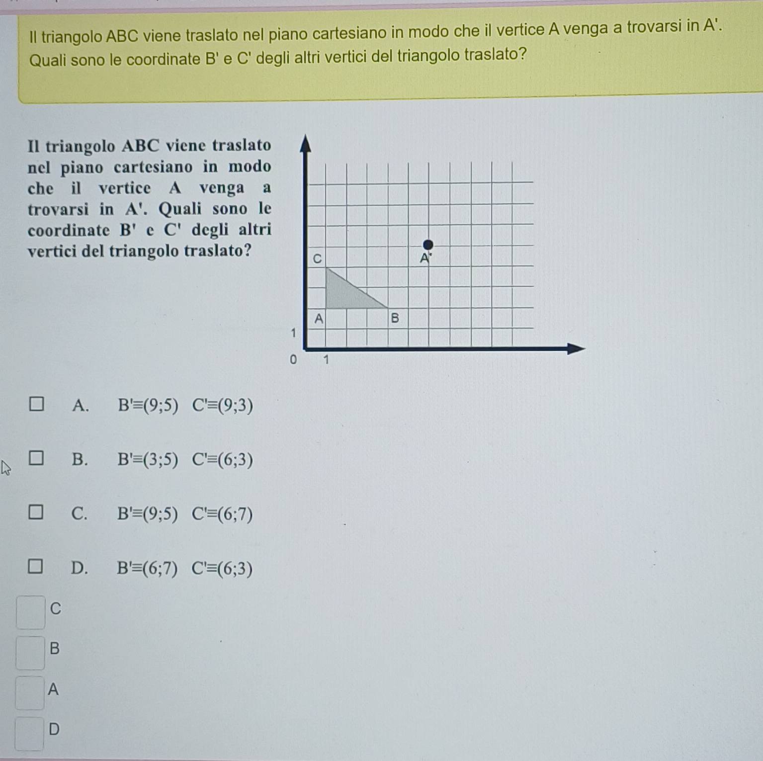 Il triangolo ABC viene traslato nel piano cartesiano in modo che il vertice A venga a trovarsi in A'.
Quali sono le coordinate B' e C' degli altri vertici del triangolo traslato?
Il triangolo ABC viene traslato
nel piano cartesiano in modo
che il vertice A venga a
trovarsi in A'. Quali sono le
coordinate B' e C' degli altr
vertici del triangolo traslato?
A. B'equiv (9;5)C'equiv (9;3)
B. B'equiv (3;5)C'equiv (6;3)
C. B'equiv (9;5)C'equiv (6;7)
D. B'equiv (6;7)C'equiv (6;3)
C
B
A
D