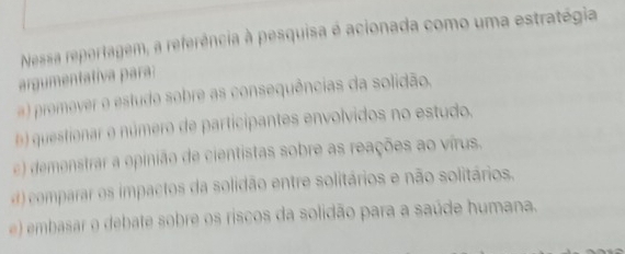 Nessa reportagem, a referência à pesquisa é acionada como uma estratégia
argumentativa para:
a) promever o estudo sobre as consequências da solidão.
questionar e número de participantes envolvidos no estudo.
) demenstrar a opinião de cientistas sobre as reações ao vírus.
comparar os impactos da solidão entre solitários e não solitários.
e) emb sar o debate sobre os riscos da solidão para a saúde humana.