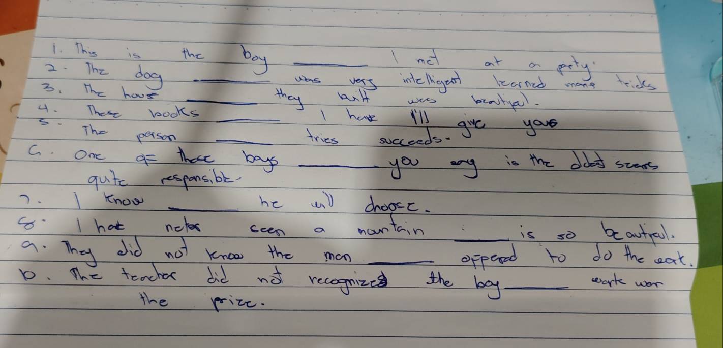 This is the boy_ 
1 met at a prty 
2. The dog_ 
was vers intclriges learned mone frids 
3. The hous 
_they anlt was beaityel. 
4. These books _I have I'll 
5. The person _tries succeeds. gve your 
G. On q= these bays_ 
quite respons, be. 
you any is the doot steas 
7. I know _he wi) choose. 
G I hat notes seen a mountain _is so beautrool. 
a. They did not knoo the man_ 
oppeved to do the eat. 
D. The teacher did no recognize the bay_ 
wark wor 
the prize.