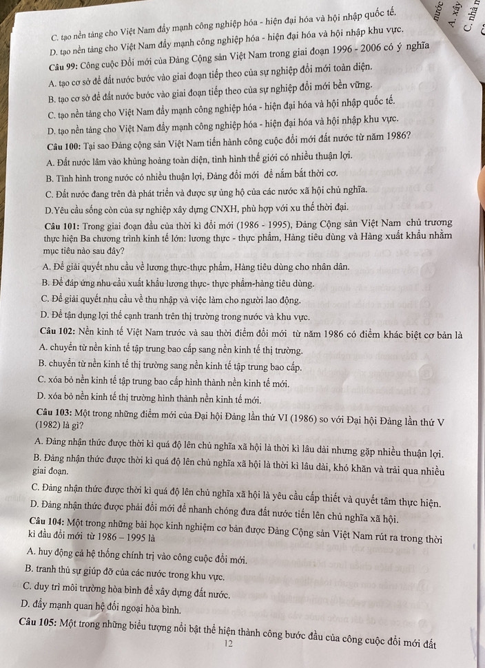 C. tạo nền tảng cho Việt Nam đầy mạnh công nghiệp hóa - hiện đại hóa và hội nhập quốc tế.
D. tạo nền tảng cho Việt Nam đầy mạnh công nghiệp hóa - hiện đại hóa và hội nhập khu vực. 
Câu 99: Công cuộc Đồi mới của Đảng Cộng sản Việt Nam trong giai đoạn 1996 - 2006 có ý nghĩa
A. tạo cơ sở để đất nước bước vào giai đoạn tiếp theo của sự nghiệp đổi mới toàn diện.
B. tạo cơ sở để đất nước bước vào giai đoạn tiếp theo của sự nghiệp đổi mới bền vững.
C. tạo nền tảng cho Việt Nam đẩy mạnh công nghiệp hóa - hiện đại hóa và hội nhập quốc tế.
D. tạo nền tảng cho Việt Nam đầy mạnh công nghiệp hóa - hiện đại hóa và hội nhập khu vực.
Câu 100: Tại sao Đảng cộng sản Việt Nam tiến hành công cuộc đổi mới đất nước từ năm 1986?
A. Đất nước lâm vào khủng hoảng toàn diện, tình hình thế giới có nhiều thuận lợi.
B. Tình hình trong nước có nhiều thuận lợi, Đảng đổi mới đề nắm bắt thời cơ.
C. Đất nước đang trên đà phát triển và được sự ủng hộ của các nước xã hội chủ nghĩa.
D.Yêu cầu sống còn của sự nghiệp xây dựng CNXH, phù hợp với xu thế thời đại.
Câu 101: Trong giai đoạn đầu của thời kì đổi mới (1986 - 1995), Đảng Cộng sản Việt Nam chủ trương
thực hiện Ba chương trình kinh tế lớn: lương thực - thực phẩm, Hàng tiêu dùng và Hàng xuất khẩu nhằm
mục tiêu nào sau đây?
A. Để giải quyết nhu cầu về lương thực-thực phẩm, Hàng tiêu dùng cho nhân dân.
B. Để đáp ứng nhu cầu xuất khẩu lương thực- thực phẩm-hàng tiêu dùng.
C. Để giải quyết nhu cầu về thu nhập và việc làm cho người lao động.
D. Để tận dụng lợi thể cạnh tranh trên thị trường trong nước và khu vực.
Câu 102: Nền kinh tế Việt Nam trước và sau thời điểm đồi mới từ năm 1986 có điểm khác biệt cơ bản là
A. chuyển từ nền kinh tế tập trung bao cấp sang nền kinh tế thị trường.
B. chuyền từ nền kinh tế thị trường sang nền kinh tế tập trung bao cấp.
C. xóa bỏ nền kinh tế tập trung bao cấp hình thành nền kinh tế mới.
D. xóa bỏ nền kinh tế thị trường hình thành nền kinh tế mới.
Câu 103: Một trong những điểm mới của Đại hội Đảng lần thứ VI (1986) so với Đại hội Đảng lần thứ V
(1982) là gì?
A. Đảng nhận thức được thời kì quá độ lên chủ nghĩa xã hội là thời kì lâu dài nhưng gặp nhiều thuận lợi.
B. Đảng nhận thức được thời kì quá độ lên chủ nghĩa xã hội là thời kì lâu dài, khó khăn và trải qua nhiều
giai đoạn.
C. Đảng nhận thức được thời kì quá độ lên chủ nghĩa xã hội là yêu cầu cấp thiết và quyết tâm thực hiện.
D. Đảng nhận thức được phải đổi mới để nhanh chóng đưa đất nước tiến lên chủ nghĩa xã hội.
Câu 104: Một trong những bài học kinh nghiệm cơ bản được Đảng Cộng sản Việt Nam rút ra trong thời
kì đầu đồi mới từ 1986 - 1995 là
A. huy động cả hệ thống chính trị vào công cuộc đồi mới.
B. tranh thủ sự giúp đỡ của các nước trong khu vực.
C. duy trì môi trường hòa bình để xây dựng đất nước.
D. đẩy mạnh quan hệ đối ngoại hòa bình.
Câu 105: Một trong những biểu tượng nổi bật thể hiện thành công bước đầu của công cuộc đồi mới đất
12