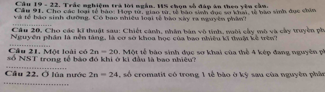 Trắc nghiệm trã lời ngắn. HS chọn số đáp án theo yêu cầu. 
Câu 91. Cho các loại tế bào: Hợp tử, giao tử, tế bào sinh dục sơ khai, tế bào sinh dục chín 
và tế bào sinh dưỡng. Có bao nhiêu loại tế bào xảy ra nguyên phân? 
Câu 20. Cho các kĩ thuật sau: Chiết cành, nhân bản vô tính, nuôi cấy mô và cấy truyền ph 
Nguyên phân là nền tảng, là cơ sở khoa học của bao nhiêu kĩ thuật kể trên? 
Câu 21. Một loài có 2n=20. Một tế bào sinh dục sơ khai của thể 4 kép đang nguyên ph 
số NST trong tế bào đó khi ở kì đầu là bao nhiêu? 
Câu 22. Ở lúa nước 2n=24 , số cromatit có trong 1 tế bào ở kỳ sau của nguyên phân