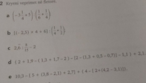 Kryeni veprimet në fletore. 
a (-3 1/4 +5):( 1/6 + 1/4 )
b [(-2,5)* 4+6]:( 1/4 + 1/2 ); 
c 2,overline 6: 8/15 -2
d  2+1,9-(1,3+1,7-2)-[2-(1,3+0,5-0,7)]-1,1 +2,1. 
. 10,3-[5+(3,8-2,1)+2,7]+ 4-[2+(4,2-3,1)].