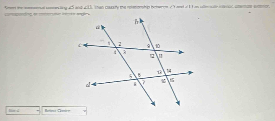 Sewct the transversal comnecting 25 and ∠ I3 Then classify the relationship between ∠ 5 and ∠ 13as aternate interíor, alternate exterar, 
coresponding, or cossecutive interor angles 
lime d Select Choice