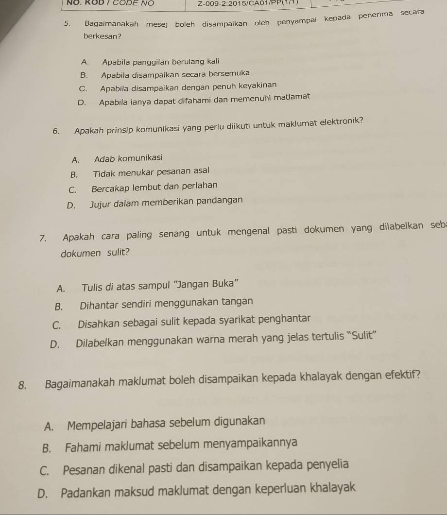 NÖ. KOD / CODE NO Z-009-2:2015/CA01/PP(1/1)
5. Bagaimanakah mesej boleh disampaikan oleh penyampai kepada penerima secara
berkesan?
A. Apabila panggilan berulang kali
B. Apabila disampaikan secara bersemuka
C. Apabila disampaikan dengan penuh keyakinan
D. Apabila ianya dapat difahami dan memenuhi matlamat
6. Apakah prinsip komunikasi yang perlu diikuti untuk maklumat elektronik?
A. Adab komunikasi
B. Tidak menukar pesanan asal
C. Bercakap lembut dan perlahan
D. Jujur dalam memberikan pandangan
7. Apakah cara paling senang untuk mengenal pasti dokumen yang dilabelkan seba
dokumen sulit?
A. Tulis di atas sampul “Jangan Buka”
B. Dihantar sendiri menggunakan tangan
C. Disahkan sebagai sulit kepada syarikat penghantar
D. Dilabelkan menggunakan warna merah yang jelas tertulis “Sulit”
8. Bagaimanakah maklumat boleh disampaikan kepada khalayak dengan efektif?
A. Mempelajari bahasa sebelum digunakan
B. Fahami maklumat sebelum menyampaikannya
C. Pesanan dikenal pasti dan disampaikan kepada penyelia
D. Padankan maksud maklumat dengan keperluan khalayak