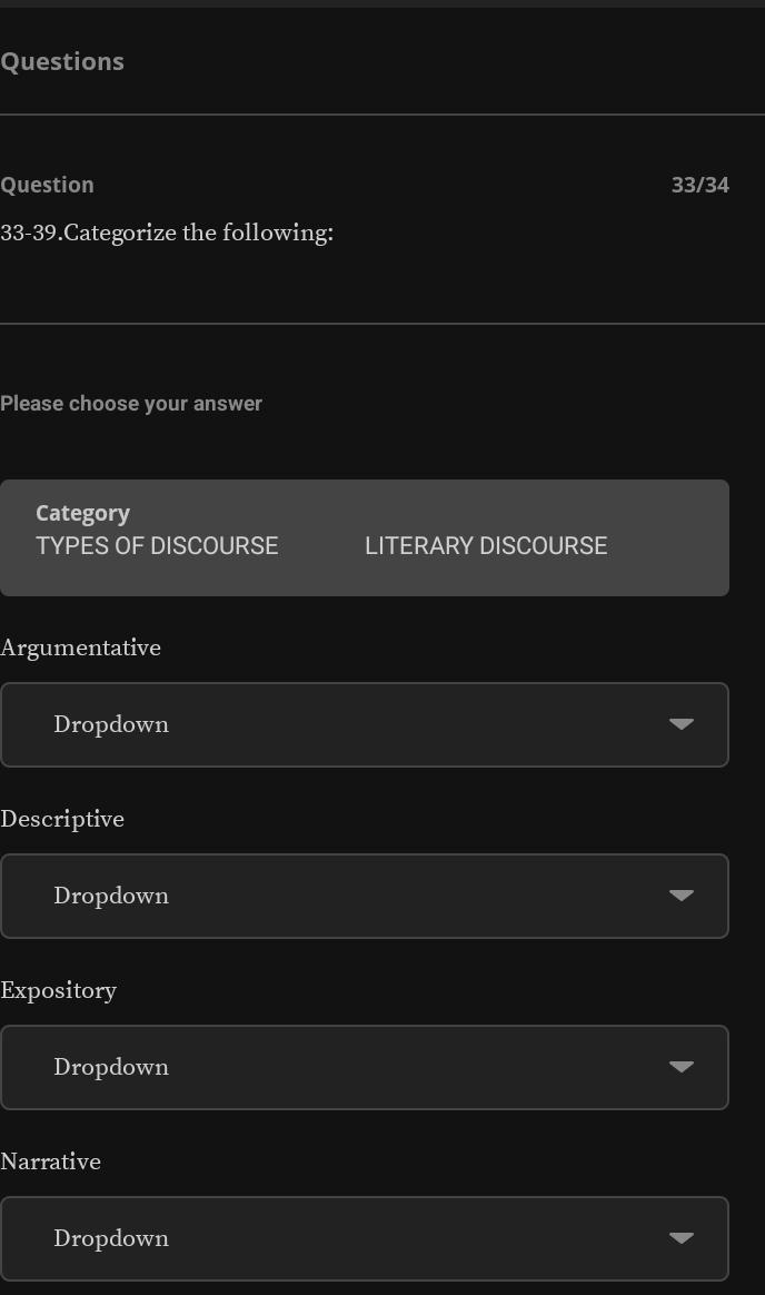 Questions
Question 33/34
33-39.Categorize the following:
Please choose your answer
Category
TYPES OF DISCOURSE LITERARY DISCOURSE
Argumentative
Dropdown
Descriptive
Dropdown
Expository
Dropdown
Narrative
Dropdown