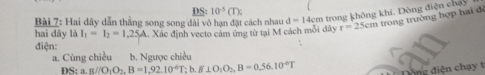 DS: 10^(-5)(T) `
Bài 7: Hai dây dẫn thẳng song song dài vô hạn đặt cách nhau d=14cm trong không khí, Dòng điện chạy
hai dây là I_1=I_2=1,25A 1. Xác định vecto cảm ứng từ tại M cách mỗi dây r=25cm trong trường hợp hai đò
điện:
a. Cùng chiều b. Ngược chiều
DS: a. B//O_1O_2, B=1,92.10^(-6)T;b. overline B⊥ O_1O_2, B=0,56.10^(-6)T Dòng điện chạy t