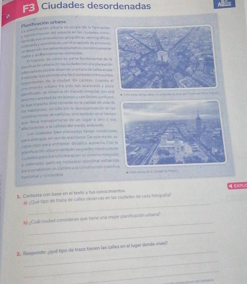 FB Ciudades desordenadas
Planificación urbana
L a planificación urbana se ocupa de la formación
y transformación del espacio en las ciudades consi-
derando sus dimensiones geográficas, demográficas,
culturales y económicas, con el propósito de promover
un desarrollo socialmente equitativo, económicamente
viable y ambientalmente sostenible
El trazado de calles es parte fundamental de la
planificación urbana. En las ciudades con una planeación
adecuada es posible observar una traza de calles anula
o reticular que permite una fácil conexión entre punto
importantes de la ciudad. En cambio, cuando 
crecimiento urbano ha sido tan acelerado y poc
planificado, se observa un trazado irregular con un
enorme cantidad de divisiones y con límites confusos. * Vista aérea de las calles circundantes al Arco del Trusfo en París. Francia
lo que impacta directamente en la calidad de vida de
los habitantes, no sólo por la desorganización en las
construcciones de edificios, sino también en el tiempo
que lieva transportarse de un lugar a otro y sus
afectaciones a la calidad del medio ambiente.
Las ciudades bien planeadas tienen condiciones
para anticipar, en vez de reaccionar. De este modo, s
capacidad para enfrentar desafíos aumenta. Con l
planificación urbana también se pueden reestructur
ciudades para transformarse en un sistema integrad
y ordenado, pero es necesario coordínar esfuerzo
para establecer un camino a la construcción colectiva
funcional y sostenible.  * Vista sevea de la Cludad de México.
1. Contesta con base en el texto y tus conocimientos. EXPLO
_
a) ¿Qué tipo de traza de calles observas en las ciudades de cada fotografía?
_
b) ¿Cuál ciudad consideras que tiene una mejor planificación urbana?
_
_
2。 Responde: ¿qué tipo de traza tienen las calles en el lugar donde vives?
_
_
a oneraciones con números