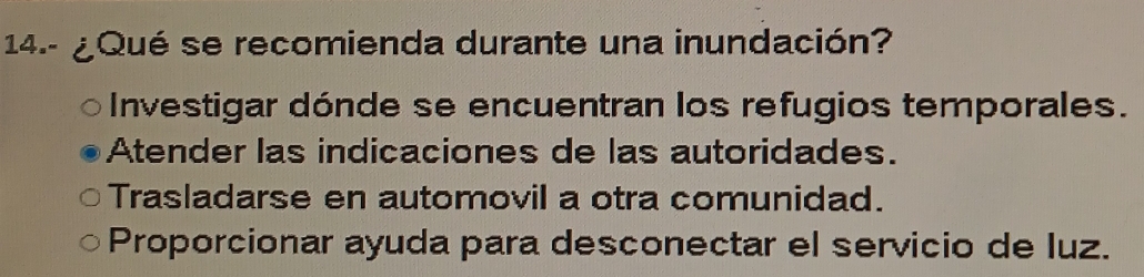 14.- ¿Qué se recomienda durante una inundación?
Investigar dónde se encuentran los refugios temporales.
Atender las indicaciones de las autoridades.
Trasladarse en automovil a otra comunidad.
Proporcionar ayuda para desconectar el servicio de luz.