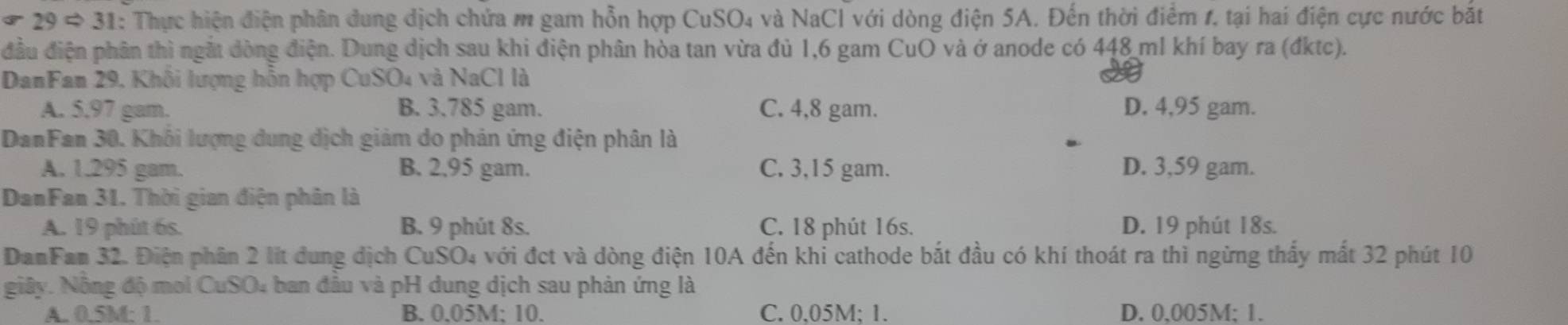 29 # 31: Thực hiện điện phân dung dịch chứa m gam hỗn hợp CuSO₄ và NaCl với dòng điện 5A. Đến thời điểm 1, tại hai điện cực nước bắt
đầu điện phân thì ngắt dòng điện. Dung dịch sau khi điện phân hòa tan vừa đủ 1,6 gam CuO và ở anode có 448 ml khí bay ra (đktc).
DanFam 29, Khối lượng hỗn hợp CuSO4 và NaCl là
A. 5.97 gam. B. 3.785 gam. C. 4,8 gam. D. 4,95 gam.
DanFan 30. Khôi lượng dung dịch giảm do phản ứng điện phân là
A. 1.295 gam. B. 2.95 gam. C. 3,15 gam. D. 3,59 gam.
DanFan 31. Thời gian điện phân là
A. 19 phút 6s. B. 9 phút 8s. C. 18 phút 16s. D. 19 phút 18s.
DanFam 32. Điện phân 2 lít dung dịch CuSO4 với đct và dòng điện 10A đến khi cathode bắt đầu có khí thoát ra thì ngừng thấy mất 32 phút 10
giây. Nông độ moi CuSO4 ban đầu và pH dung dịch sau phản ứng là
A. 0.5M : 1. B. 0.05M; 10. C. 0,05M; 1. D. 0,005M; 1.