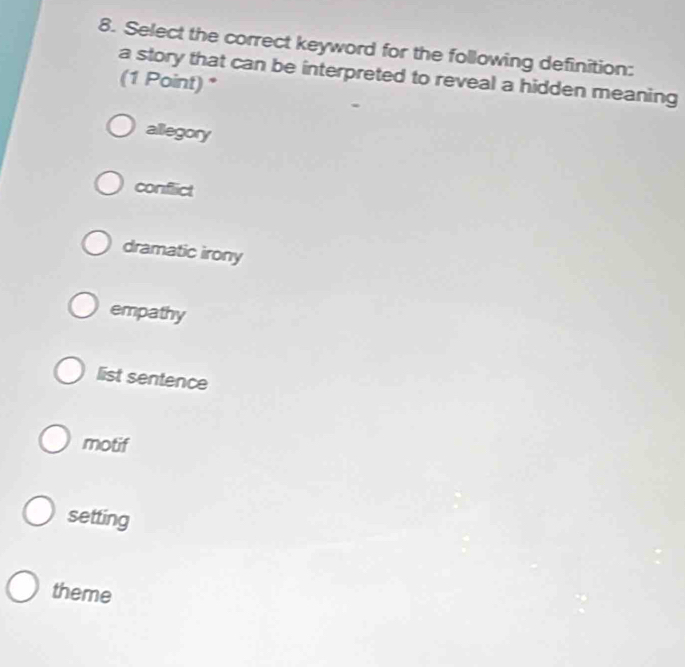 Select the correct keyword for the following definition:
a story that can be interpreted to reveal a hidden meaning
(1 Point) *
allegory
conflict
dramatic irony
empathy
list sentence
motif
setting
theme