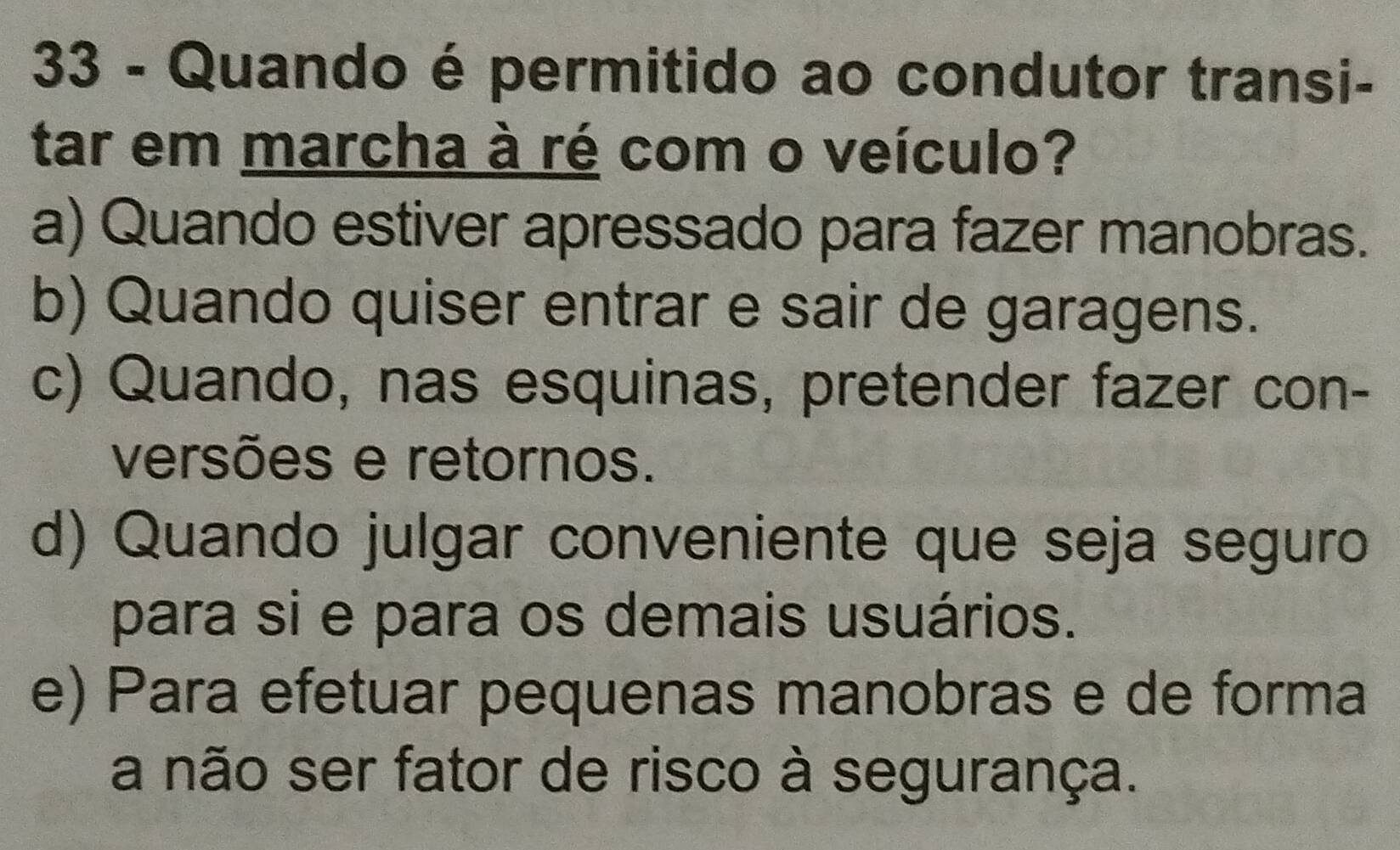 Quando é permitido ao condutor transi-
tar em marcha à ré com o veículo?
a) Quando estiver apressado para fazer manobras.
b) Quando quiser entrar e sair de garagens.
c) Quando, nas esquinas, pretender fazer con-
versões e retornos.
d) Quando julgar conveniente que seja seguro
para si e para os demais usuários.
e) Para efetuar pequenas manobras e de forma
a não ser fator de risco à segurança.