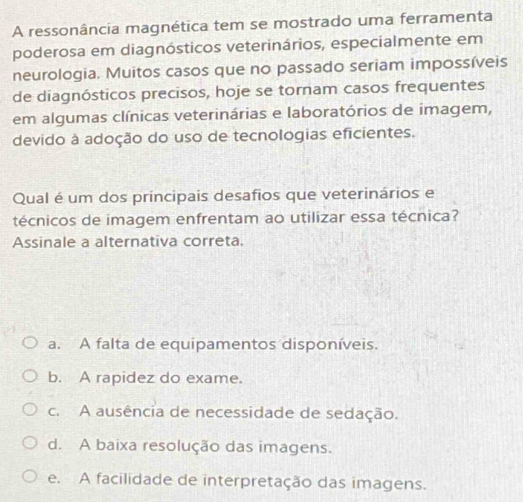 A ressonância magnética tem se mostrado uma ferramenta
poderosa em diagnósticos veterinários, especialmente em
neurologia. Muitos casos que no passado seriam impossíveis
de diagnósticos precisos, hoje se tornam casos frequentes
em algumas clínicas veterinárias e laboratórios de imagem,
devido à adoção do uso de tecnologias eficientes.
Qual é um dos principais desafios que veterinários e
técnicos de imagem enfrentam ao utilizar essa técnica?
Assinale a alternativa correta.
a. A falta de equipamentos disponíveis.
b. A rapidez do exame.
c. A ausência de necessidade de sedação.
d. A baixa resolução das imagens.
e. A facilidade de interpretação das imagens.