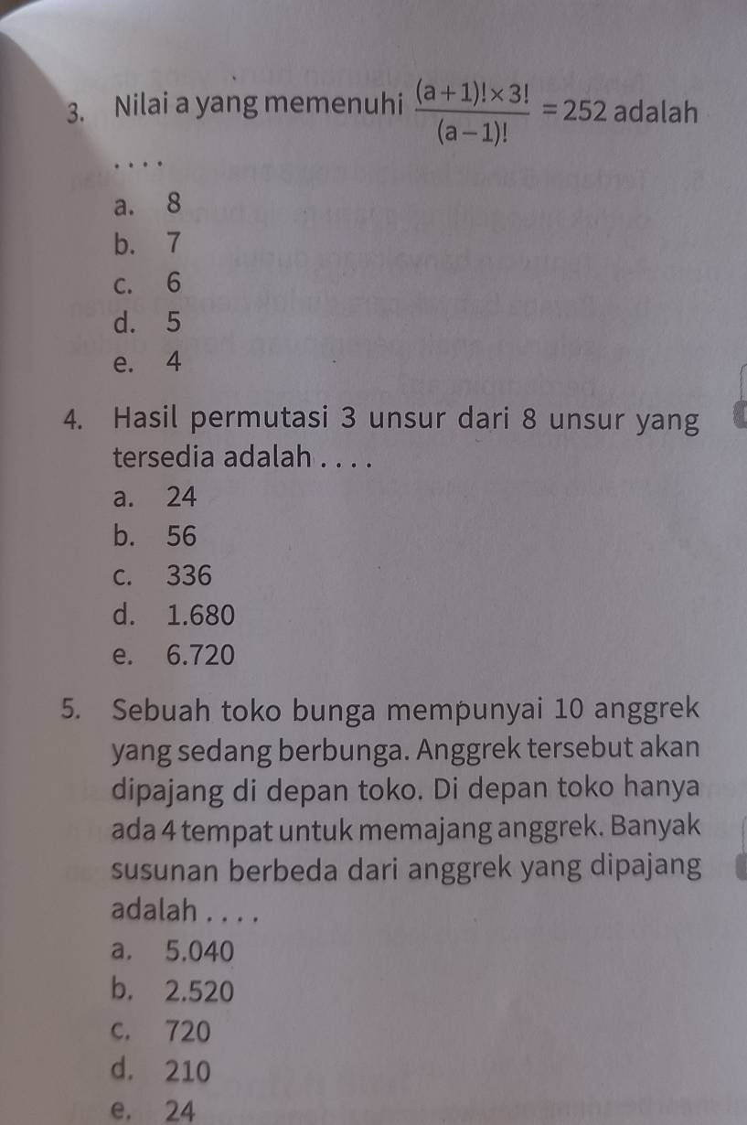 Nilai a yang memenuhi  ((a+1)!* 3!)/(a-1)! =252 adalah
…
a. 8
b. 7
c. 6
d. 5
e. 4
4. Hasil permutasi 3 unsur dari 8 unsur yang
tersedia adalah . . . .
a. 24
b. 56
c. 336
d. 1.680
e. 6.720
5. Sebuah toko bunga mempunyai 10 anggrek
yang sedang berbunga. Anggrek tersebut akan
dipajang di depan toko. Di depan toko hanya
ada 4 tempat untuk memajang anggrek. Banyak
susunan berbeda dari anggrek yang dipajang
adalah . . . .
a. 5.040
b. 2.520
c. 720
d. 210
e. 24