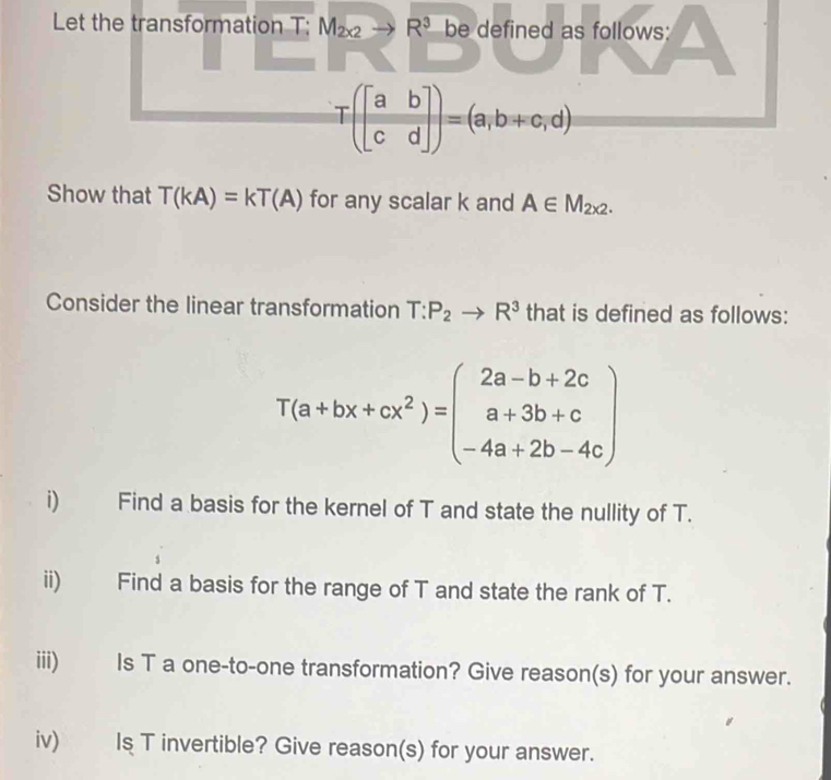 Let the transformation T: M_2x2to R^3 be defined as follows:
T(beginbmatrix a&b c&dendbmatrix )=(a,b+c,d)
Show that T(kA)=kT(A) for any scalar k and A∈ M_2x2. 
Consider the linear transformation T:P_2to R^3 that is defined as follows:
T(a+bx+cx^2)=beginpmatrix 2a-b+2c a+3b+c -4a+2b-4cendpmatrix
i) Find a basis for the kernel of T and state the nullity of T. 
ii) Find a basis for the range of T and state the rank of T. 
iii) Is T a one-to-one transformation? Give reason(s) for your answer. 
iv) Is T invertible? Give reason(s) for your answer.