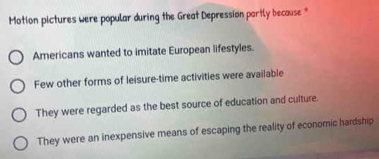 Motion pictures were popular during the Great Depression partly because *
Americans wanted to imitate European lifestyles.
Few other forms of leisure-time activities were available
They were regarded as the best source of education and culture.
They were an inexpensive means of escaping the reality of economic hardship