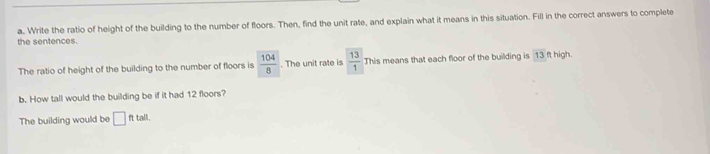 Write the ratio of height of the building to the number of floors. Then, find the unit rate, and explain what it means in this situation. Fill in the correct answers to complete 
the sentences. 
The ratio of height of the building to the number of floors is  104/8 . The unit rate is  13/1  This means that each floor of the building is 13 ft high. 
b. How tall would the building be if it had 12 floors? 
The building would be □ ft tall.