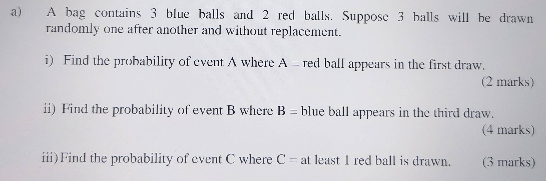 A bag contains 3 blue balls and 2 red balls. Suppose 3 balls will be drawn 
randomly one after another and without replacement. 
i) Find the probability of event A where A= red ball appears in the first draw. 
(2 marks) 
ii) Find the probability of event B where B= blue ball appears in the third draw. 
(4 marks) 
iii)Find the probability of event C where C= at least 1 red ball is drawn. (3 marks)