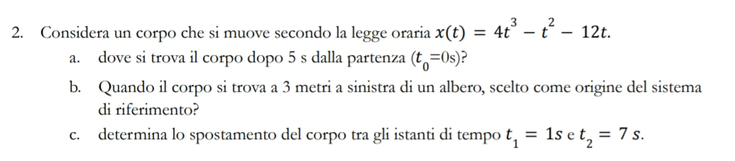 Considera un corpo che si muove secondo la legge oraria x(t)=4t^3-t^2-12t. 
a. dove si trova il corpo dopo 5 s dalla partenza (t_0=0s) ? 
b. Quando il corpo si trova a 3 metri a sinistra di un albero, scelto come origine del sistema 
di riferimento? 
c. determina lo spostamento del corpo tra gli istanti di tempo t_1=1s e t_2=7s.