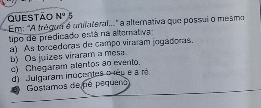 Questão N° 5
Em: “A trégua é unilateral...” a alternativa que possui o mesmo
tipo de predicado está na alternativa:
a) As torcedoras de campo viraram jogadoras.
b) Os juízes viraram a mesa.
c) Chegaram atentos ao evento.
d) Julgaram inocentes o réu e a ré.
e) Gostamos de pé pequeno