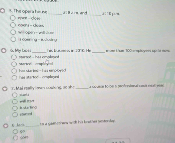 tion .
5. The opera house_ at 8 a.m. and_ at 10 p.m.
open - close
opens - closes
will open - will close
is opening - is closing
6. My boss_ his business in 2010. He _more than 100 employees up to now.
started - has employed
started - employed
has started - has employed
has started - employed
7. Mai really loves cooking, so she _a course to be a professional cook next year.
starts
will start
is starting
started
8. Jack _to a gameshow with his brother yesterday.
9°
goes